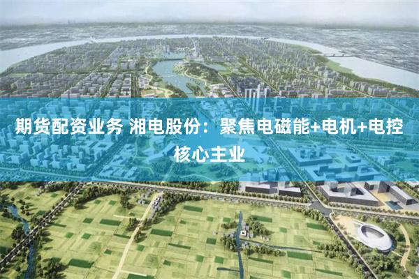 期货配资业务 湘电股份：聚焦电磁能+电机+电控核心主业