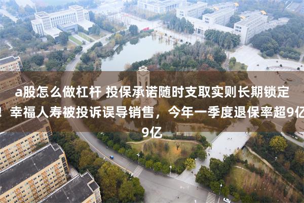 a股怎么做杠杆 投保承诺随时支取实则长期锁定！幸福人寿被投诉误导销售，今年一季度退保率超9亿