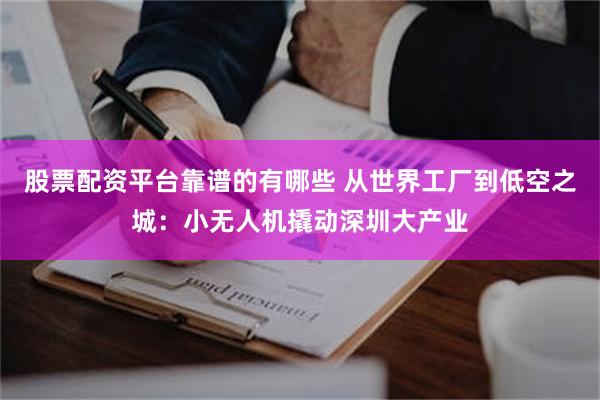 股票配资平台靠谱的有哪些 从世界工厂到低空之城：小无人机撬动深圳大产业