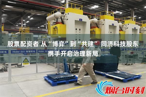 股票配资者 从“博弈”到“共建” 同济科技股东携手开启治理新局