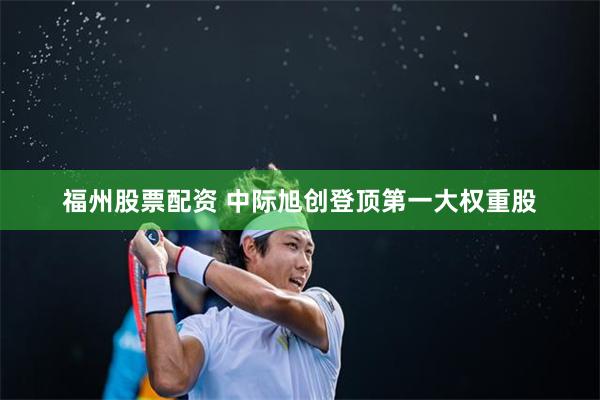 福州股票配资 中际旭创登顶第一大权重股