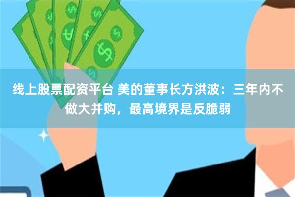 线上股票配资平台 美的董事长方洪波：三年内不做大并购，最高境界是反脆弱
