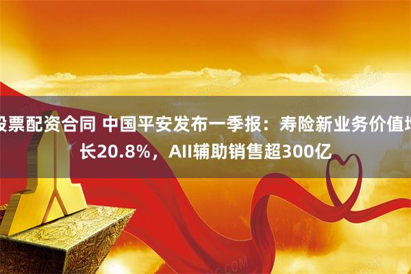股票配资合同 中国平安发布一季报：寿险新业务价值增长20.8%，AII辅助销售超300亿