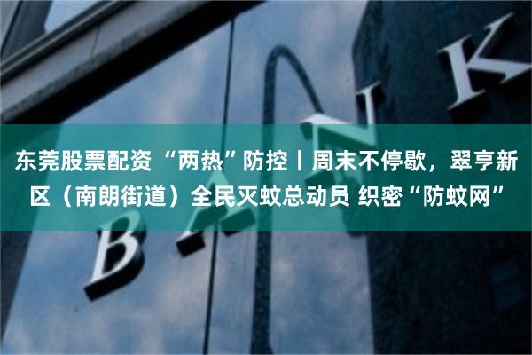东莞股票配资 “两热”防控丨周末不停歇，翠亨新区（南朗街道）全民灭蚊总动员 织密“防蚊网”