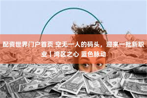 配资世界门户首页 空无一人的码头，迎来一批新职业｜湾区之心 蓝色脉动