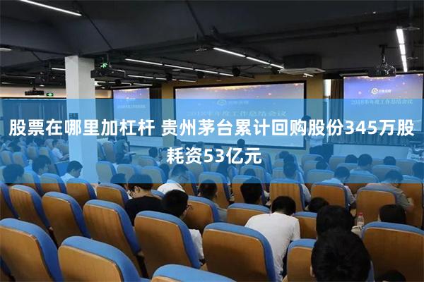 股票在哪里加杠杆 贵州茅台累计回购股份345万股 耗资53亿元