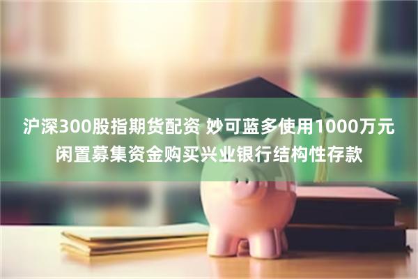 沪深300股指期货配资 妙可蓝多使用1000万元闲置募集资金购买兴业银行结构性存款