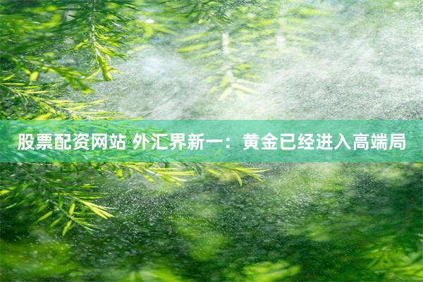 股票配资网站 外汇界新一：黄金已经进入高端局