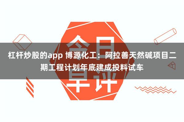 杠杆炒股的app 博源化工：阿拉善天然碱项目二期工程计划年底建成投料试车