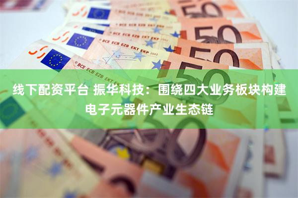线下配资平台 振华科技：围绕四大业务板块构建电子元器件产业生态链