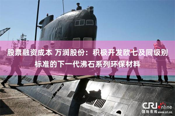股票融资成本 万润股份：积极开发欧七及同级别标准的下一代沸石系列环保材料