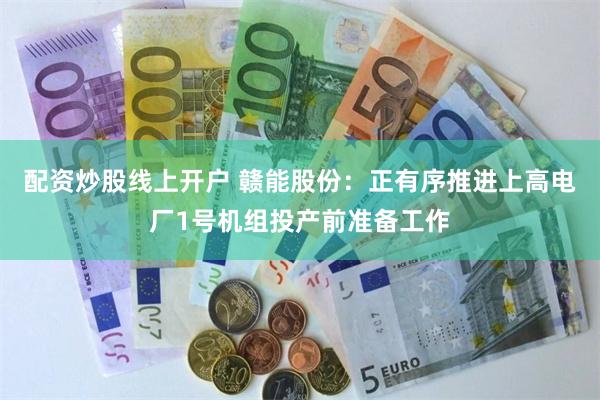 配资炒股线上开户 赣能股份：正有序推进上高电厂1号机组投产前准备工作
