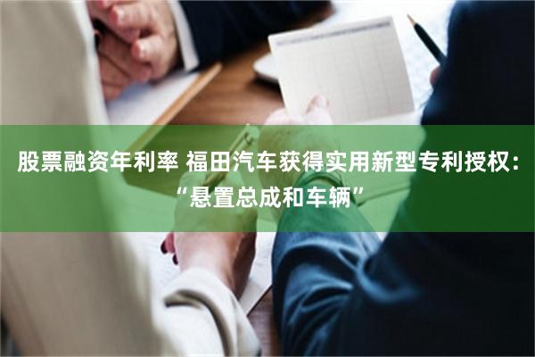 股票融资年利率 福田汽车获得实用新型专利授权：“悬置总成和车辆”