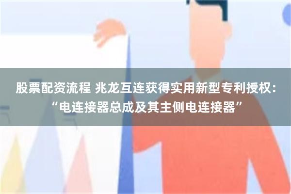 股票配资流程 兆龙互连获得实用新型专利授权：“电连接器总成及其主侧电连接器”