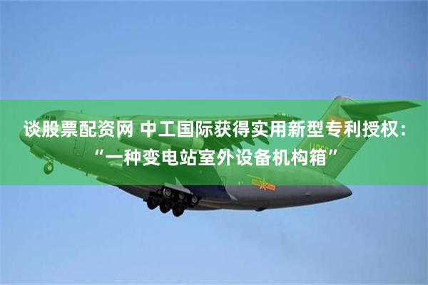 谈股票配资网 中工国际获得实用新型专利授权：“一种变电站室外设备机构箱”