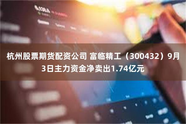 杭州股票期货配资公司 富临精工（300432）9月3日主力资金净卖出1.74亿元