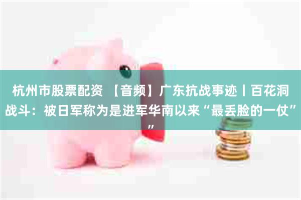 杭州市股票配资 【音频】广东抗战事迹丨百花洞战斗：被日军称为是进军华南以来“最丢脸的一仗”