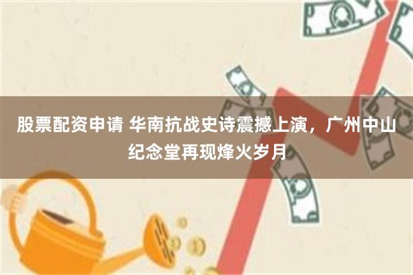 股票配资申请 华南抗战史诗震撼上演，广州中山纪念堂再现烽火岁月