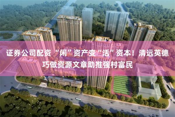 证券公司配资 “闲”资产变“活”资本！清远英德巧做资源文章助推强村富民