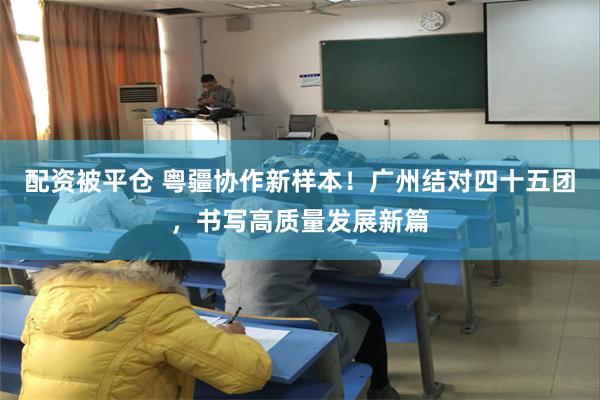 配资被平仓 粤疆协作新样本！广州结对四十五团，书写高质量发展新篇