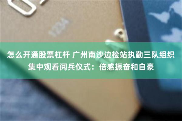 怎么开通股票杠杆 广州南沙边检站执勤三队组织集中观看阅兵仪式：倍感振奋和自豪