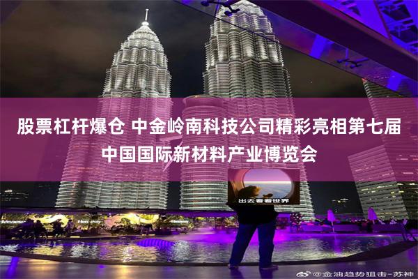 股票杠杆爆仓 中金岭南科技公司精彩亮相第七届中国国际新材料产业博览会