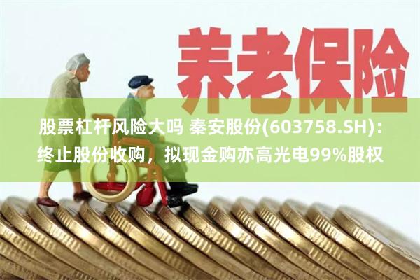 股票杠杆风险大吗 秦安股份(603758.SH)：终止股份收购，拟现金购亦高光电99%股权