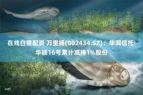 在线白银配资 万里扬(002434.SZ)：华润信托·华颖16号累计减持1%股份