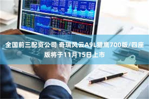 全国前三配资公司 奇瑞风云A9L猎鹰700版/四座版将于11月15日上市