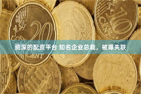 资深的配资平台 知名企业总裁，被曝失联