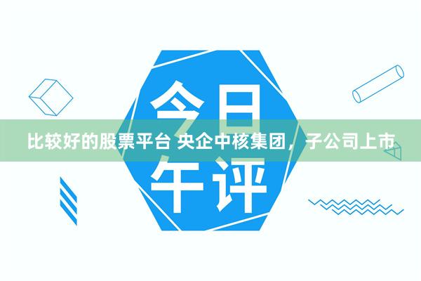 比较好的股票平台 央企中核集团，子公司上市