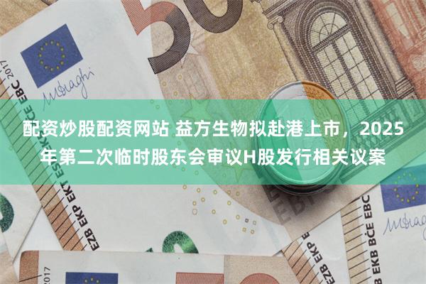 配资炒股配资网站 益方生物拟赴港上市，2025年第二次临时股东会审议H股发行相关议案