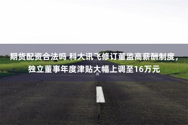 期货配资合法吗 科大讯飞修订董监高薪酬制度,独立董事年度津贴大幅上调至16万元