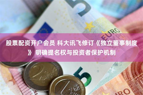 股票配资开户会员 科大讯飞修订《独立董事制度》 明确提名权与投资者保护机制