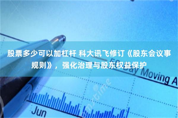 股票多少可以加杠杆 科大讯飞修订《股东会议事规则》，强化治理与股东权益保护