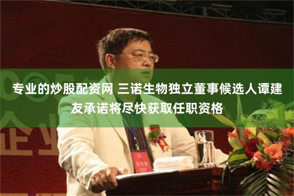 专业的炒股配资网 三诺生物独立董事候选人谭建友承诺将尽快获取任职资格