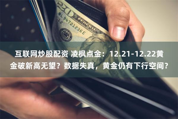 互联网炒股配资 凌枫点金:12.21-12.22黄金破新高无望?数据失真,黄金仍有下行空间?