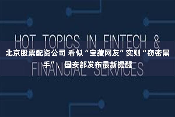 北京股票配资公司 看似“宝藏网友”实则“窃密黑手”，国安部发布最新提醒