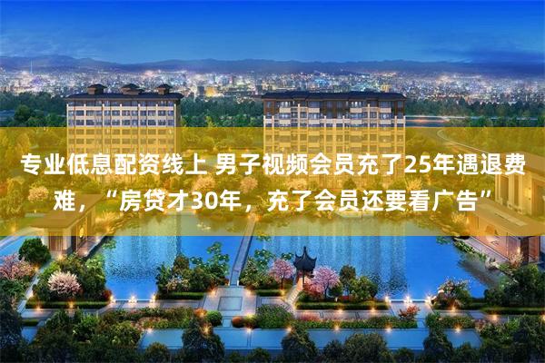 专业低息配资线上 男子视频会员充了25年遇退费难，“房贷才30年，充了会员还要看广告”