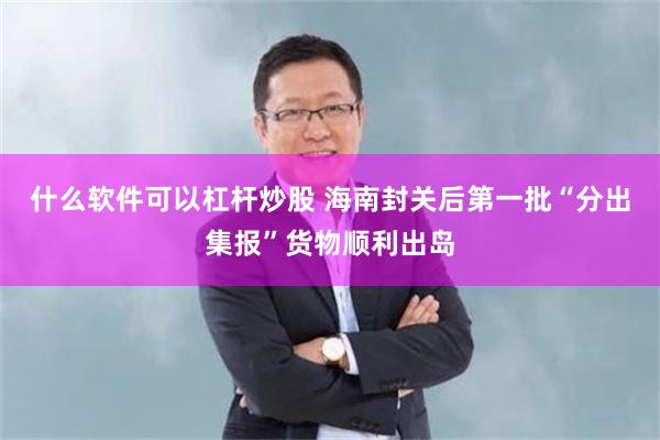 什么软件可以杠杆炒股 海南封关后第一批“分出集报”货物顺利出岛