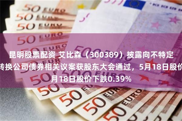 昆明股票配资 艾比森(300389)披露向不特定对象发行可转换公司债券相关议案获股东大会通过,5月18日股价下跌0.39%