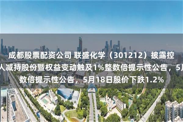 成都股票配资公司 联盛化学（301212）披露控股股东及其一致行动人减持股份暨权益变动触及1%整数倍提示性公告，5月18日股价下跌1.2%