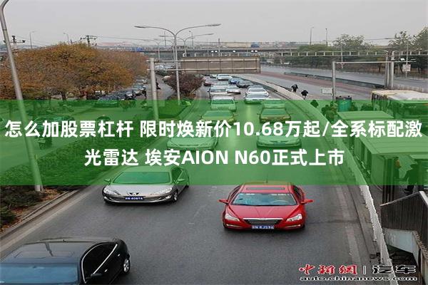 怎么加股票杠杆 限时焕新价10.68万起/全系标配激光雷达 埃安AION N60正式上市
