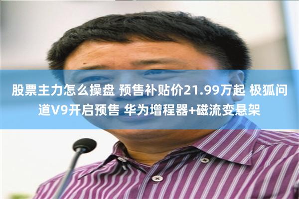 股票主力怎么操盘 预售补贴价21.99万起 极狐问道V9开启预售 华为增程器+磁流变悬架