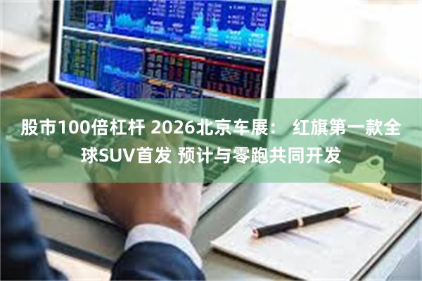 股市100倍杠杆 2026北京车展： 红旗第一款全球SUV首发 预计与零跑共同开发