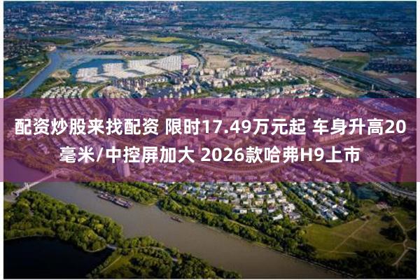 配资炒股来找配资 限时17.49万元起 车身升高20毫米/中控屏加大 2026款哈弗H9上市