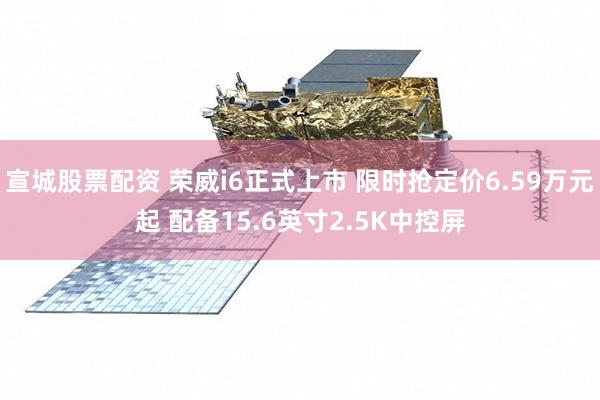 宣城股票配资 荣威i6正式上市 限时抢定价6.59万元起 配备15.6英寸2.5K中控屏