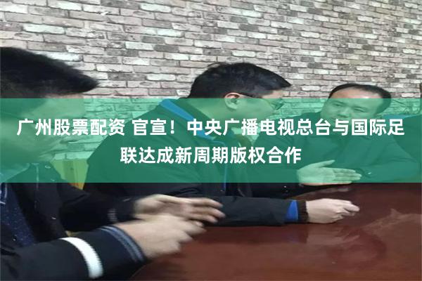 广州股票配资 官宣！中央广播电视总台与国际足联达成新周期版权合作