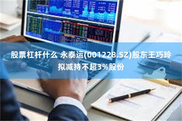 股票杠杆什么 永泰运(001228.SZ)股东王巧玲拟减持不超3%股份
