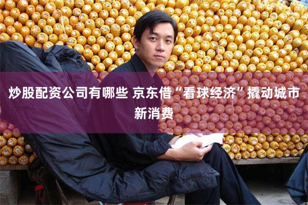 炒股配资公司有哪些 京东借“看球经济”撬动城市新消费